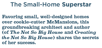 The Small-Home Superstar: Favoring small, well-designed homes over cookie-cutter McMansions, this groundbreaking architect and author (of The Not So Big House and Creating the Not So Big House) shares the secrets of her success.